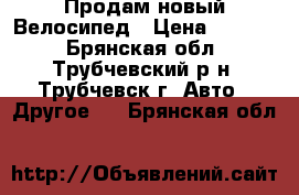 Продам новый Велосипед › Цена ­ 7 000 - Брянская обл., Трубчевский р-н, Трубчевск г. Авто » Другое   . Брянская обл.